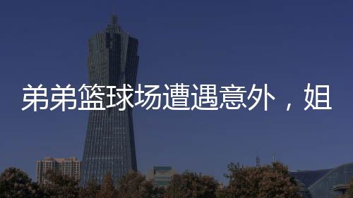 弟弟籃球場遭遇意外，姐姐暖心貼臉鼓勵(lì)開啟大能量模式