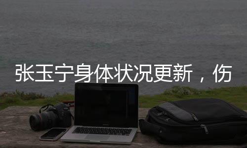張玉寧身體狀況更新，傷勢已經(jīng)問題不大——專業(yè)球員的堅持與努力