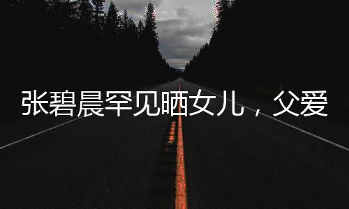 張碧晨罕見曬女兒，父愛滿滿引起熱議
