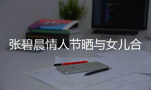 張碧晨情人節(jié)曬與女兒合影，溫情滿溢的幸福瞬間