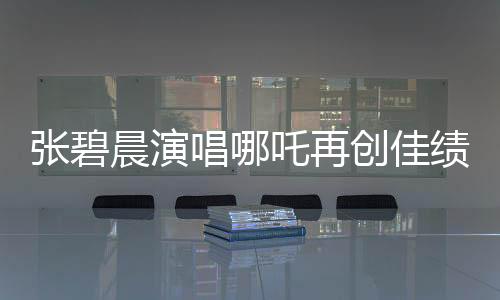 張碧晨演唱哪吒再創(chuàng)佳績，掀起新一輪音樂熱潮