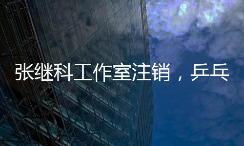 張繼科工作室注銷，乒乓球巨星生涯新篇章
