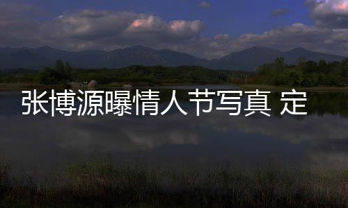 張博源曝情人節(jié)寫(xiě)真 定格浪漫瞬間
