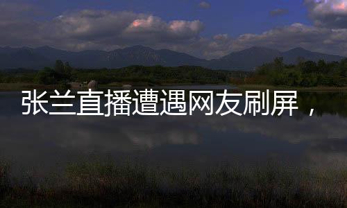 張?zhí)m直播遭遇網(wǎng)友刷屏，誠信成疑？一場直播的真實觀察