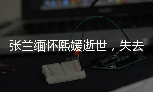 張?zhí)m緬懷熙媛逝世，失去共同的寶貴財富與情感紐帶