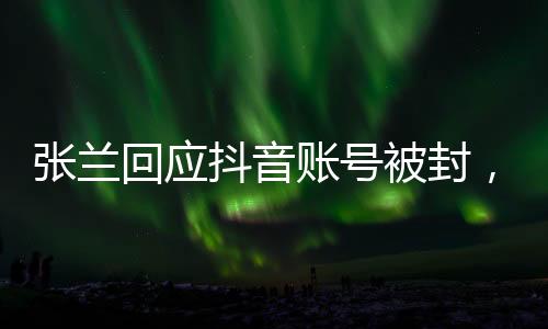 張?zhí)m回應(yīng)抖音賬號被封，不認同不接受——全面解讀事件始末