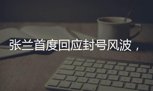 張?zhí)m首度回應(yīng)封號風波，真相揭秘與未來展望
