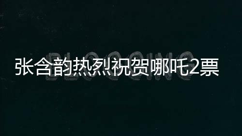 張含韻熱烈祝賀哪吒2票房破百億，這部神話大作引領(lǐng)新潮流