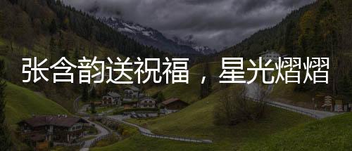 張含韻送祝福，星光熠熠，溫暖傳遞