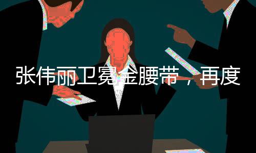 張偉麗衛(wèi)冕金腰帶，再度征服格斗世界的榮耀時(shí)刻