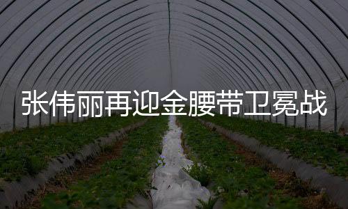 張偉麗再迎金腰帶衛(wèi)冕戰(zhàn)，強者的榮耀與挑戰(zhàn)再度上演
