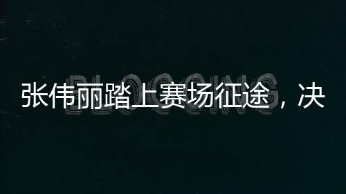 張偉麗踏上賽場(chǎng)征途，決戰(zhàn)在即，期待榮耀時(shí)刻