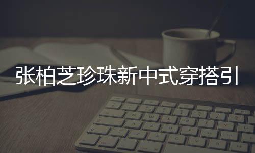 張柏芝珍珠新中式穿搭引領(lǐng)時尚潮流