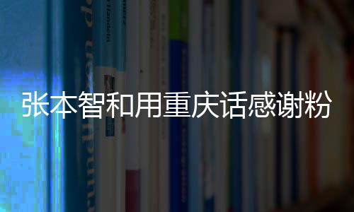 張本智和用重慶話感謝粉絲，鄉(xiāng)音鄉(xiāng)情，感動萬千心