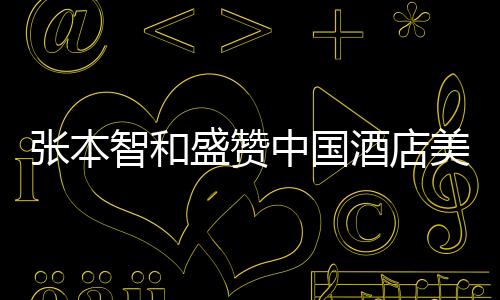 張本智和盛贊中國(guó)酒店美食，一流的美食文化令人陶醉