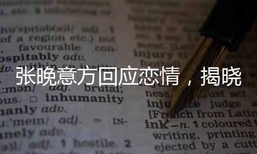 張晚意方回應(yīng)戀情，揭曉感情神秘面紗下的真相揭秘
