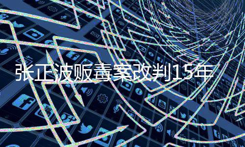 張正波販毒案改判15年，法律公正再度彰顯
