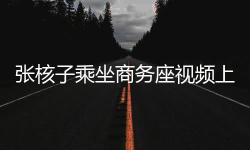 張核子乘坐商務(wù)座視頻上傳，公眾關(guān)注與隱私權(quán)邊界探討