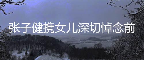 張子健攜女兒深切悼念前妻，親情與哀思交織