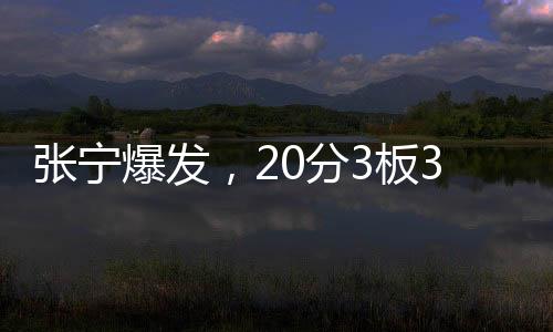 張寧爆發(fā)，20分3板3助1斷展現(xiàn)全面實(shí)力
