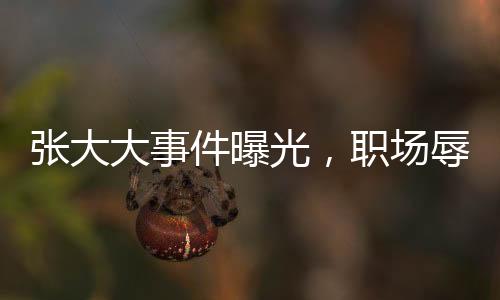 張大大事件曝光，職場辱罵毆打員工引熱議