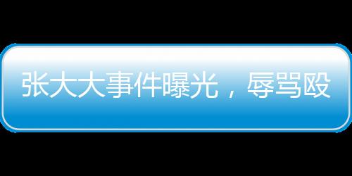 張大大事件曝光，辱罵毆打員工事件深度剖析