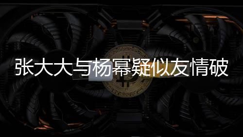 張大大與楊冪疑似友情破裂，昔日交情成往事？?jī)?nèi)幕揭秘。