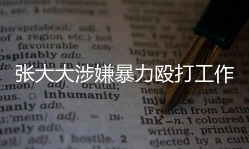 張大大涉嫌暴力毆打工作人員事件引起社會(huì)關(guān)注