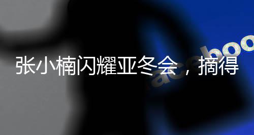 張小楠閃耀亞冬會，摘得中國代表團(tuán)第二金——榮耀時刻，再創(chuàng)輝煌