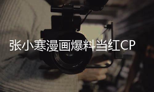 張小寒漫畫爆料當(dāng)紅CP在一起了，粉絲掀起熱議，戀情感動(dòng)人心
