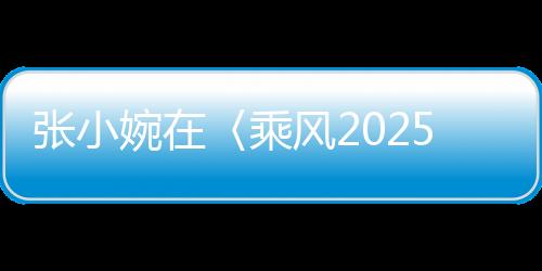 張小婉在〈乘風2025〉初舞臺驚艷四座，網(wǎng)友，真的拿捏了！