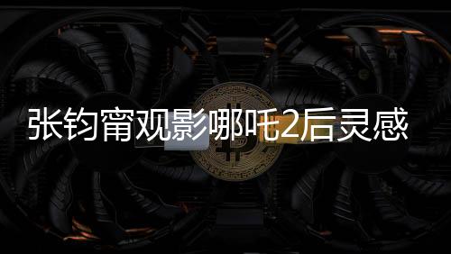 張鈞甯觀影哪吒2后靈感涌動(dòng)，以詩(shī)表達(dá)情感
