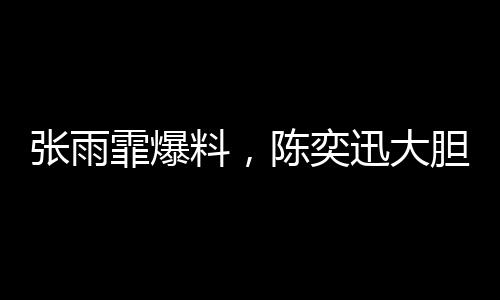 張雨霏爆料，陳奕迅大膽邀約，合作幕后大揭秘