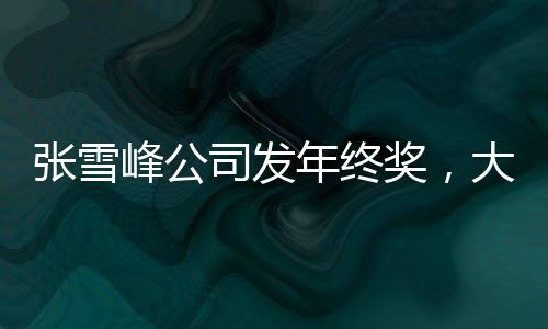 張雪峰公司發(fā)年終獎，大規(guī)模獎勵提升員工士氣