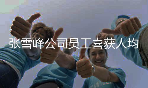 張雪峰公司員工喜獲人均六萬年終獎，共慶輝煌業(yè)績與未來新篇章