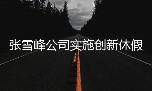 張雪峰公司實(shí)施創(chuàng)新休假制度，每月一次三天小長假
