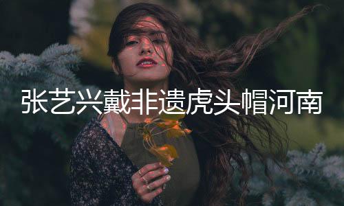 張藝興戴非遺虎頭帽河南之旅，傳承文化魅力無限