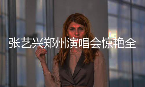 張藝興鄭州演唱會驚艷全場，激情演繹咆哮震撼人心