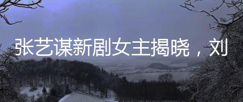張藝謀新劇女主揭曉，劉浩存領(lǐng)銜閃耀大銀幕