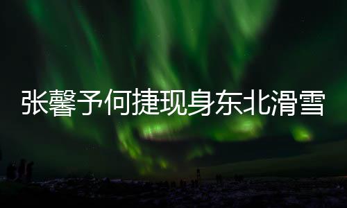 張馨予何捷現(xiàn)身東北滑雪勝地，共享雪域浪漫時(shí)光
