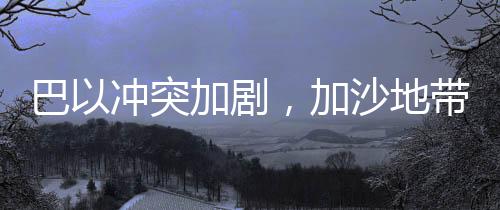巴以沖突加劇，加沙地帶死亡人數(shù)達(dá)47417人