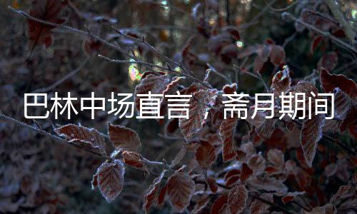 巴林中場(chǎng)直言，齋月期間踢球艱難，挑戰(zhàn)與應(yīng)對(duì)并存