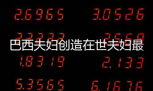 巴西夫婦創(chuàng)造在世夫婦最長婚姻紀(jì)錄，愛情與承諾的力量