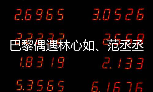 巴黎偶遇林心如、范丞丞、章若楠聚餐，明星聚會(huì)揭秘！一探究竟！