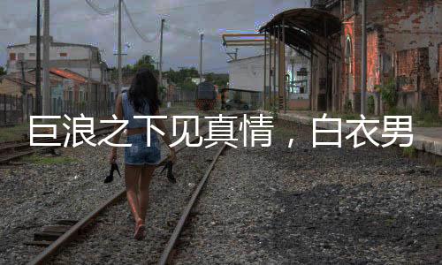 巨浪之下見真情，白衣男勇沖波濤拯救被卷孩童