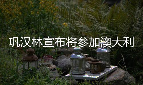 鞏漢林宣布將參加澳大利亞春晚，文化交融再添新篇章