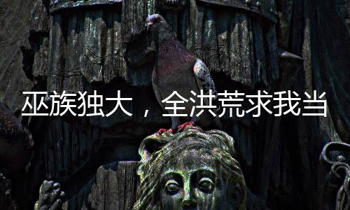 巫族獨大，全洪荒求我當(dāng)妖皇！