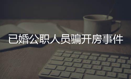 已婚公職人員騙開(kāi)房事件曝光，道德敗壞引發(fā)社會(huì)關(guān)注