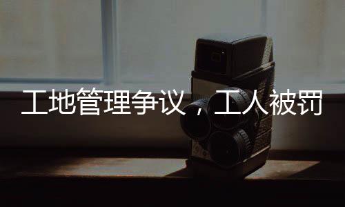 工地管理爭(zhēng)議，工人被罰吊工地門(mén)口事件引發(fā)社會(huì)關(guān)注