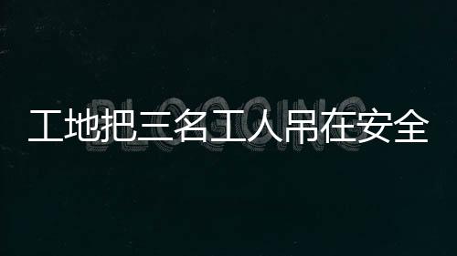 工地把三名工人吊在安全帶使用體驗區(qū)，深化安全意識的創(chuàng)新舉措